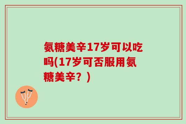 氨糖美辛17岁可以吃吗(17岁可否服用氨糖美辛？)