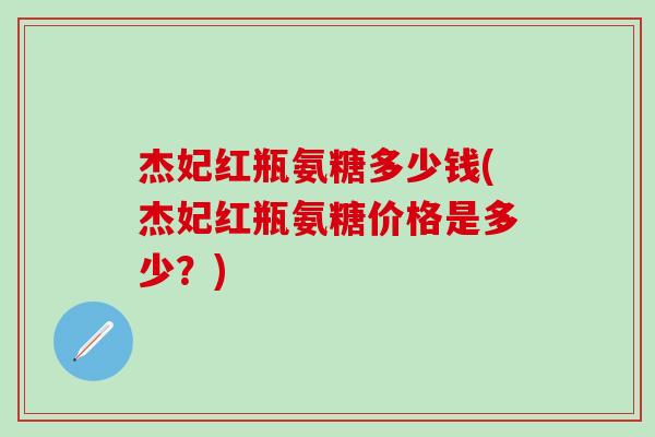 杰妃红瓶氨糖多少钱(杰妃红瓶氨糖价格是多少？)