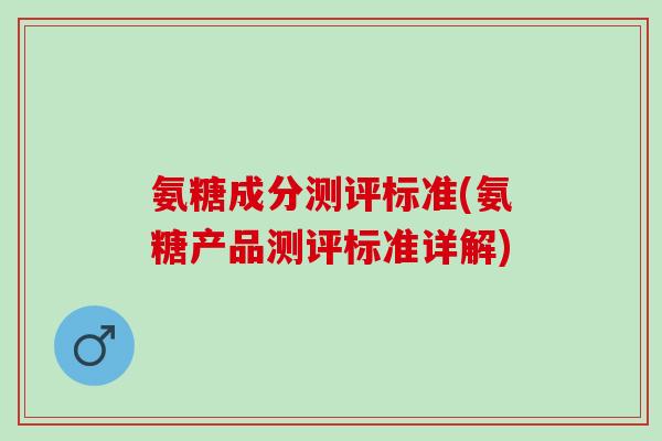 氨糖成分测评标准(氨糖产品测评标准详解)