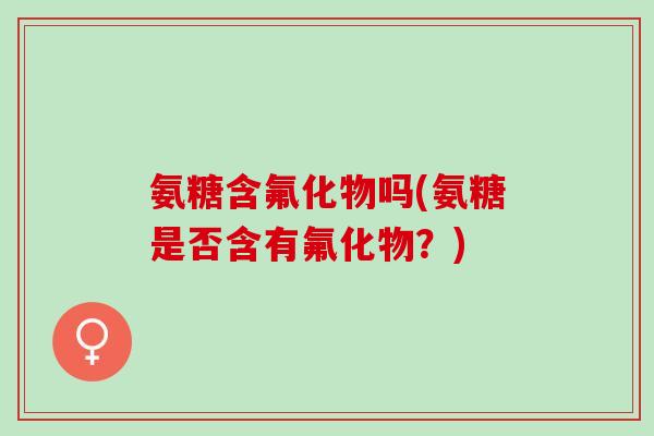 氨糖含氟化物吗(氨糖是否含有氟化物？)