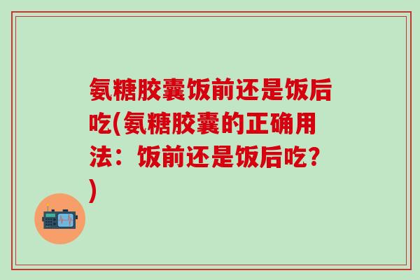 氨糖胶囊饭前还是饭后吃(氨糖胶囊的正确用法：饭前还是饭后吃？)