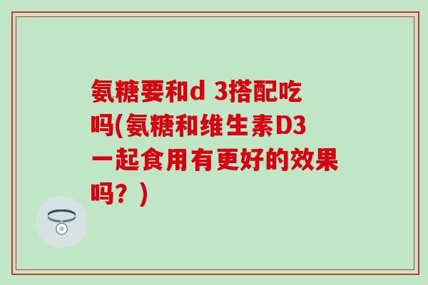 氨糖要和d 3搭配吃吗(氨糖和维生素D3一起食用有更好的效果吗?) 氨糖要和d 3搭配吃吗(氨糖和维生素D3一起食用有更好的效果吗?)