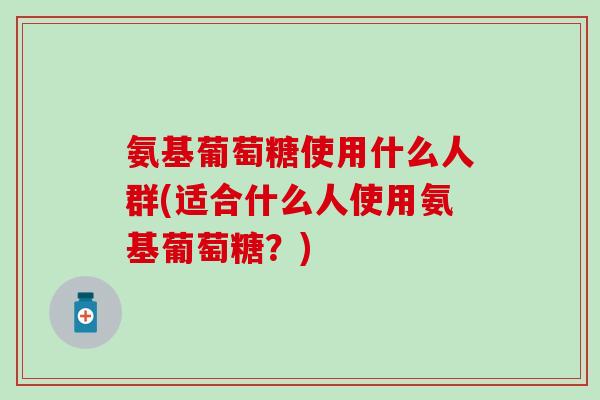 氨基葡萄糖使用什么人群(适合什么人使用氨基葡萄糖？)