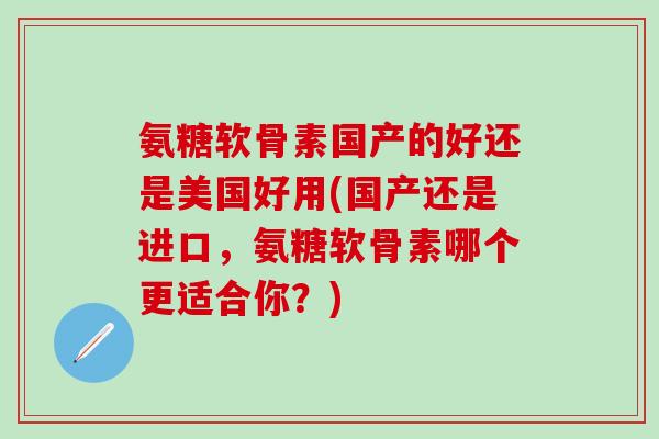 氨糖软骨素国产的好还是美国好用(国产还是进口，氨糖软骨素哪个更适合你？)