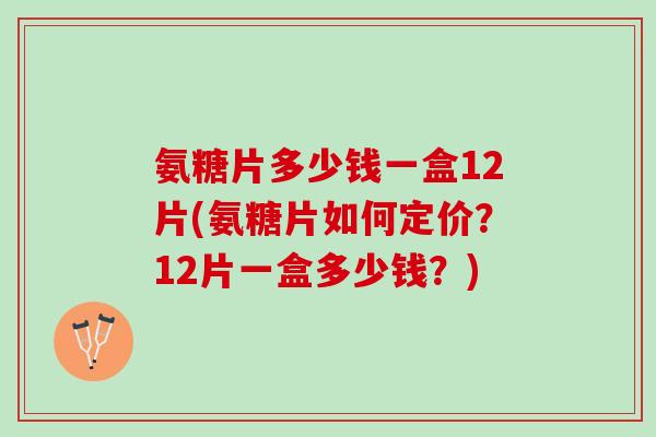 氨糖片多少钱一盒12片(氨糖片如何定价？12片一盒多少钱？)