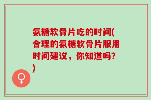 氨糖软骨片吃的时间(合理的氨糖软骨片服用时间建议,你知道吗?) 氨糖软骨片吃的时间(合理的氨糖软骨片服用时间建议,你知道吗?)