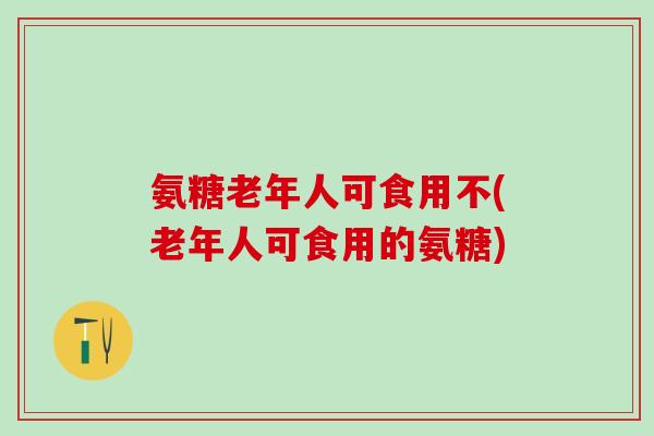氨糖老年人可食用不(老年人可食用的氨糖) 氨糖老年人可食用不(老年人可食用的氨糖)