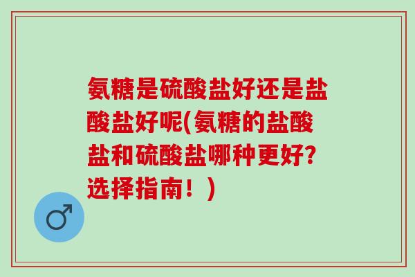 氨糖是硫酸盐好还是盐酸盐好呢(氨糖的盐酸盐和硫酸盐哪种更好？选择指南！)