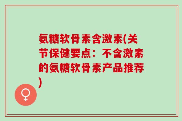 氨糖软骨素含激素(关节保健要点:不含激素的氨糖软骨素产品推荐) 氨糖软骨素含激素(关节保健要点:不含激素的氨糖软骨素产品推荐)