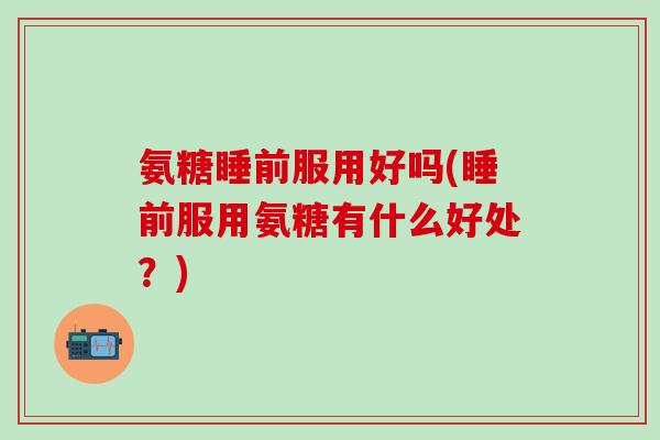 氨糖睡前服用好吗(睡前服用氨糖有什么好处？)