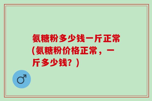 氨糖粉多少钱一斤正常(氨糖粉价格正常，一斤多少钱？)
