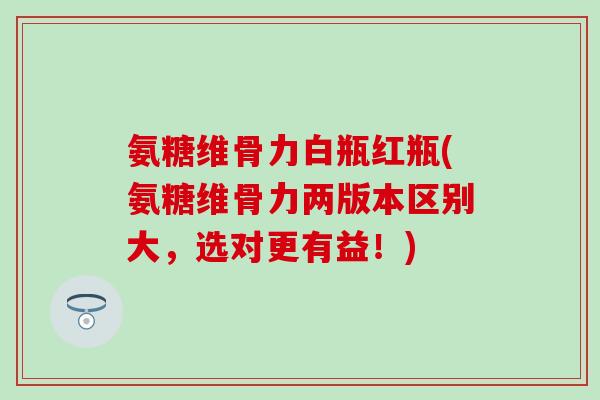 氨糖维骨力白瓶红瓶(氨糖维骨力两版本区别大，选对更有益！)