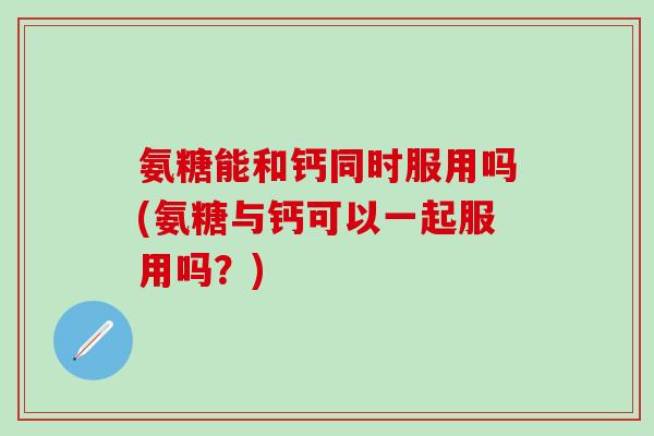 氨糖能和钙同时服用吗(氨糖与钙可以一起服用吗？)