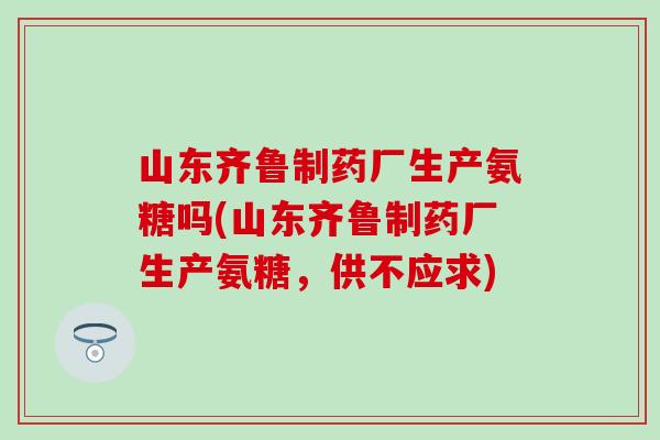山东齐鲁制药厂生产氨糖吗(山东齐鲁制药厂生产氨糖，供不应求)