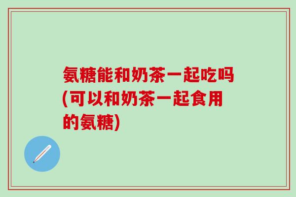 氨糖能和奶茶一起吃吗(可以和奶茶一起食用的氨糖)
