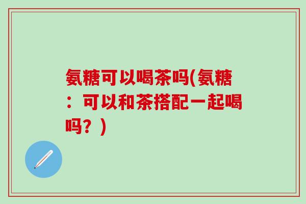 氨糖可以喝茶吗(氨糖：可以和茶搭配一起喝吗？)