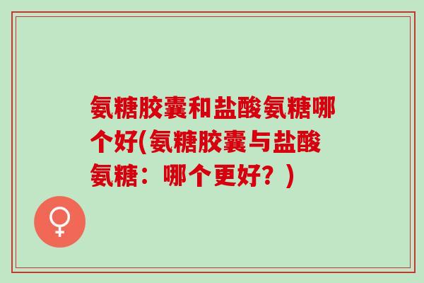 氨糖胶囊和盐酸氨糖哪个好(氨糖胶囊与盐酸氨糖：哪个更好？)