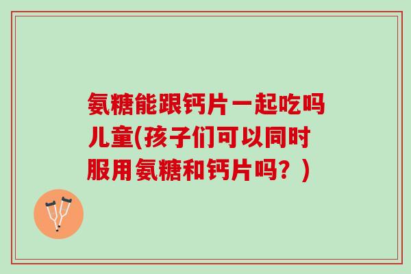 氨糖能跟钙片一起吃吗儿童(孩子们可以同时服用氨糖和钙片吗？)