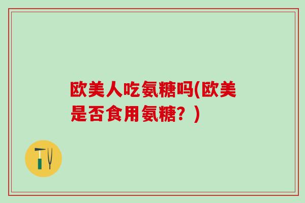 欧美人吃氨糖吗(欧美是否食用氨糖？)