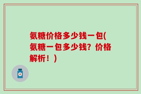 氨糖价格多少钱一包(氨糖一包多少钱？价格解析！)