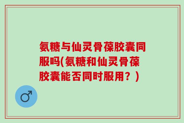 氨糖与仙灵骨葆胶囊同服吗(氨糖和仙灵骨葆胶囊能否同时服用？)