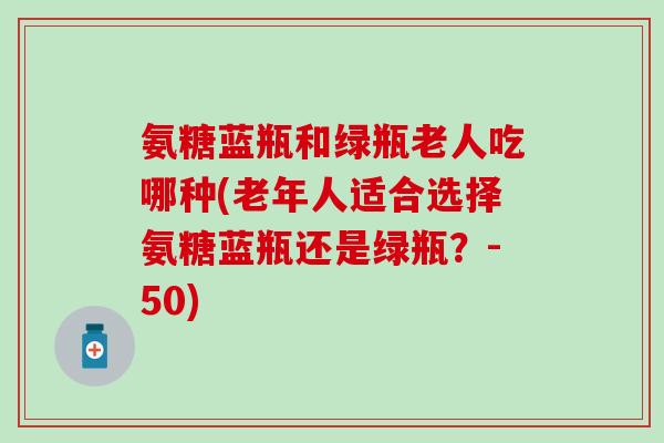 氨糖蓝瓶和绿瓶老人吃哪种(老年人适合选择氨糖蓝瓶还是绿瓶？-50)