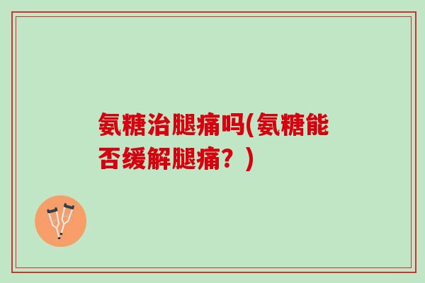 氨糖治腿痛吗(氨糖能否缓解腿痛？)