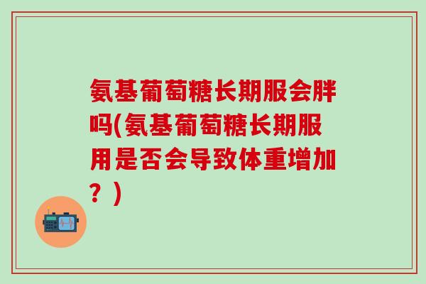 氨基葡萄糖长期服会胖吗(氨基葡萄糖长期服用是否会导致体重增加？)