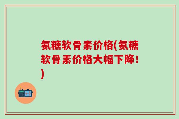 氨糖软骨素价格(氨糖软骨素价格大幅下降！)