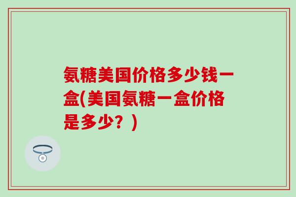 氨糖美国价格多少钱一盒(美国氨糖一盒价格是多少？)