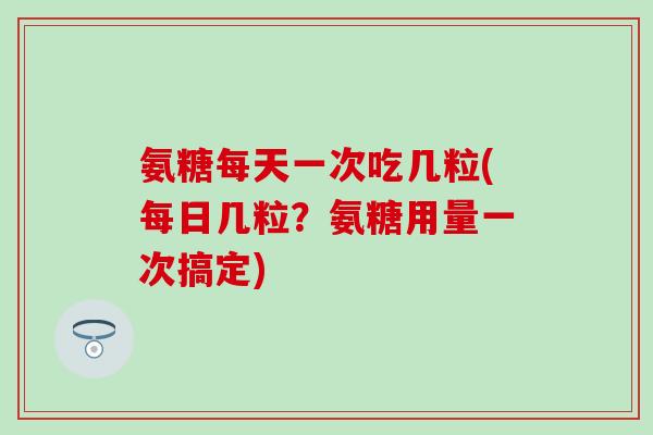 氨糖每天一次吃几粒(每日几粒？氨糖用量一次搞定)