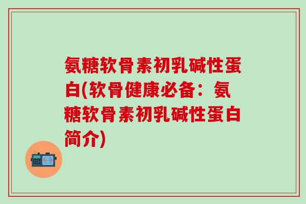 氨糖软骨素初乳碱性蛋白(软骨健康必备：氨糖软骨素初乳碱性蛋白简介)
