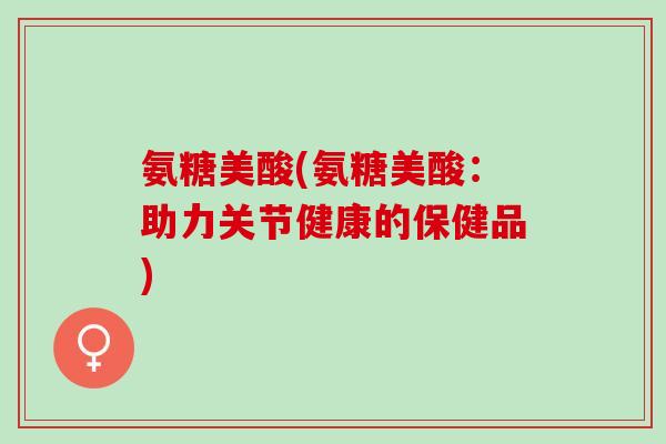 氨糖美酸(氨糖美酸：助力关节健康的保健品)