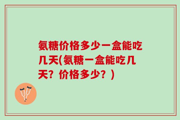 氨糖价格多少一盒能吃几天(氨糖一盒能吃几天？价格多少？)