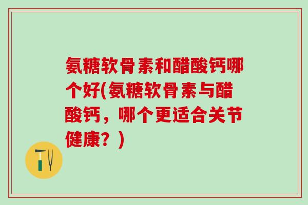 氨糖软骨素和醋酸钙哪个好(氨糖软骨素与醋酸钙，哪个更适合关节健康？)