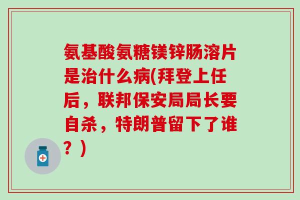 氨基酸氨糖镁锌肠溶片是治什么病(拜登上任后，联邦保安局局长要自杀，特朗普留下了谁？)