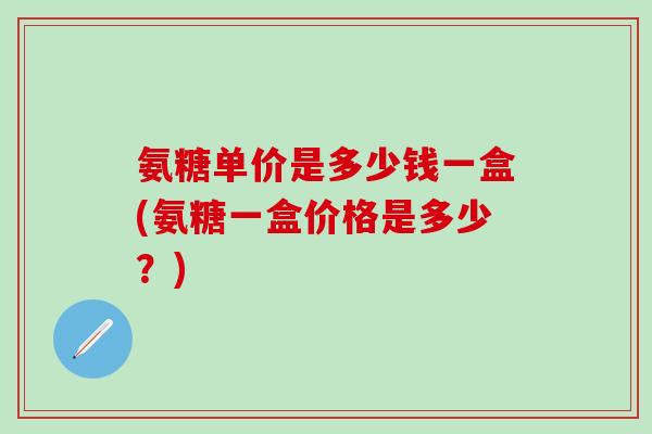 氨糖单价是多少钱一盒(氨糖一盒价格是多少？)