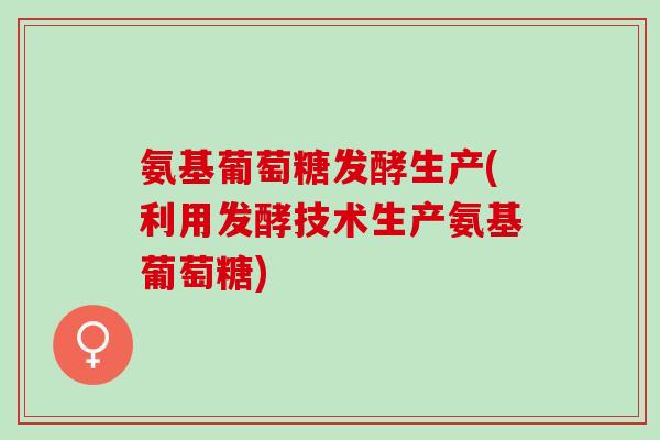 氨基葡萄糖发酵生产(利用发酵技术生产氨基葡萄糖)