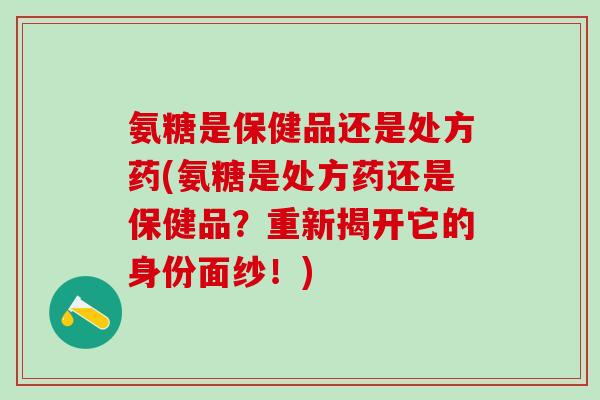 氨糖是保健品还是处方药(氨糖是处方药还是保健品？重新揭开它的身份面纱！)