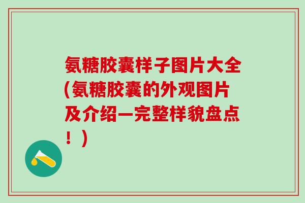 氨糖胶囊样子图片大全(氨糖胶囊的外观图片及介绍—完整样貌盘点！)