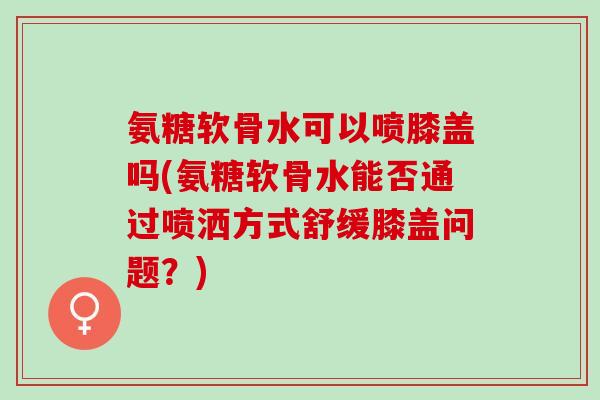 氨糖软骨水可以喷膝盖吗(氨糖软骨水能否通过喷洒方式舒缓膝盖问题？)