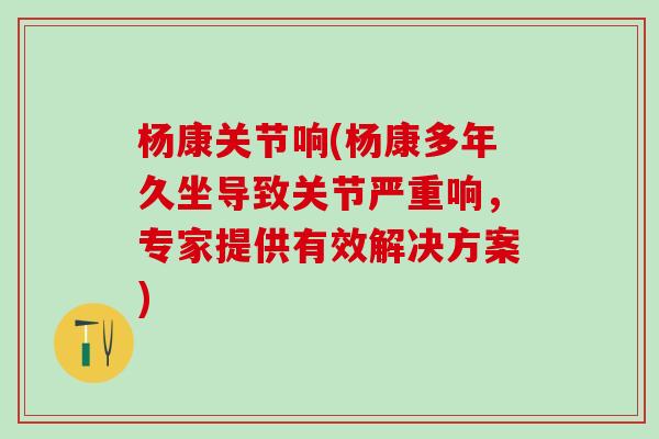 杨康关节响(杨康多年久坐导致关节严重响,专家提供有效解决方案) 杨康关节响(杨康多年久坐导致关节严重响,专家提供有效解决方案)