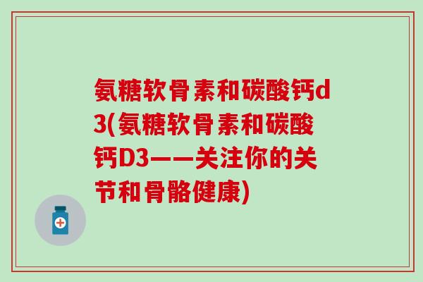 氨糖软骨素和碳酸钙d3(氨糖软骨素和碳酸钙D3——关注你的关节和骨骼健康)