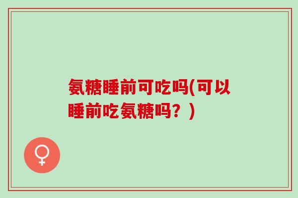 氨糖睡前可吃吗(可以睡前吃氨糖吗？)