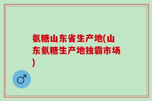 氨糖山东省生产地(山东氨糖生产地独霸市场)
