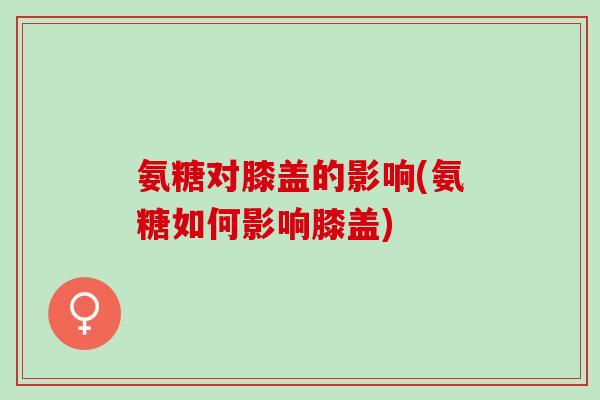 氨糖对膝盖的影响(氨糖如何影响膝盖)