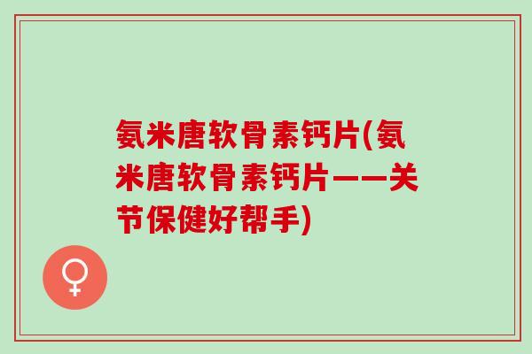 氨米唐软骨素钙片(氨米唐软骨素钙片——关节保健好帮手)