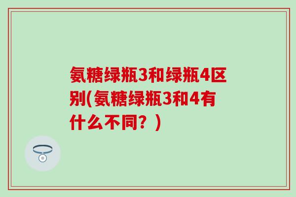 氨糖绿瓶3和绿瓶4区别(氨糖绿瓶3和4有什么不同？)
