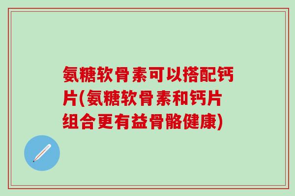 氨糖软骨素可以搭配钙片(氨糖软骨素和钙片组合更有益骨骼健康)
