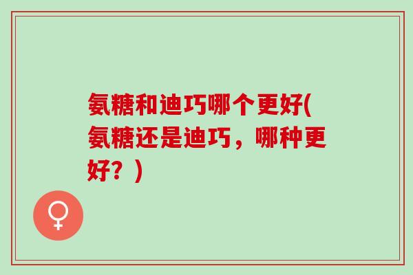 氨糖和迪巧哪个更好(氨糖还是迪巧，哪种更好？)